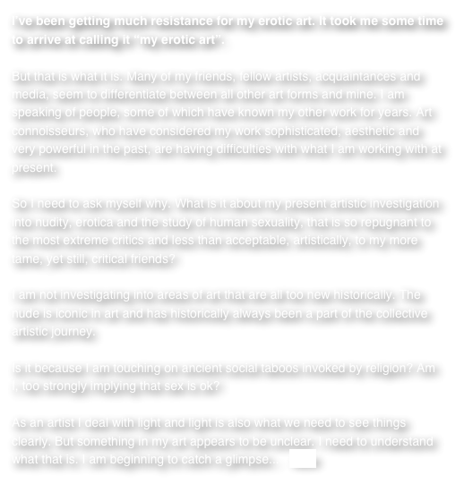 I’ve been getting much resistance for my erotic art. It took me some time to arrive at calling it “my erotic art”. 

But that is what it is. Many of my friends, fellow artists, acquaintances and media, seem to differentiate between all other art forms and mine. I am speaking of people, some of which have known my other work for years. Art connoisseurs, who have considered my work sophisticated, aesthetic and very powerful in the past, are having difficulties with what I am working with at present.So I need to ask myself why. What is it about my present artistic investigation into nudity, erotica and the study of human sexuality, that is so repugnant to the most extreme critics and less than acceptable, artistically, to my more tame, yet still, critical friends?I am not investigating into areas of art that are all too new historically. The nude is iconic in art and has historically always been a part of the collective artistic journey.Is it because I am touching on ancient social taboos invoked by religion? Am I, too strongly implying that sex is ok?As an artist I deal with light and light is also what we need to see things clearly. But something in my art appears to be unclear. I need to understand what that is. I am beginning to catch a glimpse...   more